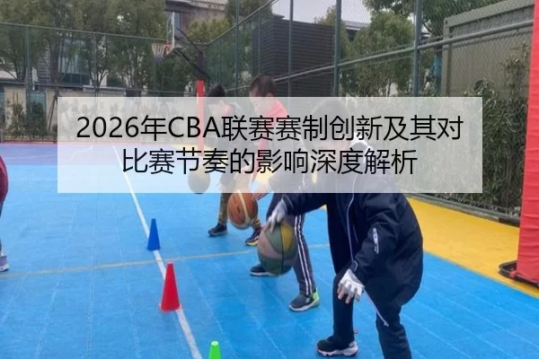 2026年CBA联赛赛制创新及其对比赛节奏的影响深度解析