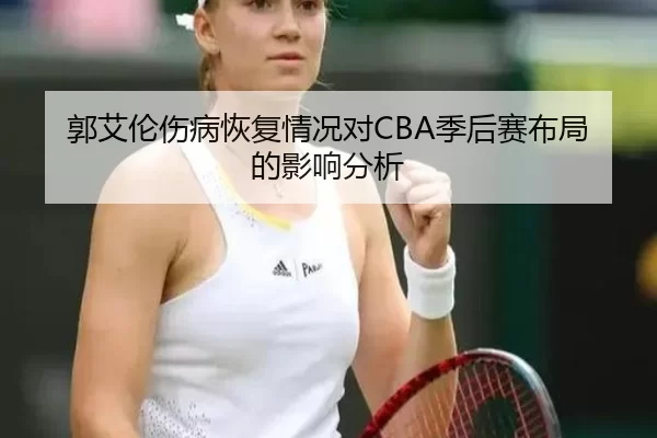 郭艾伦伤病恢复情况对CBA季后赛布局的影响分析