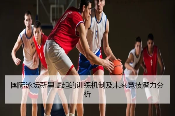国际泳坛新星崛起的训练机制及未来竞技潜力分析