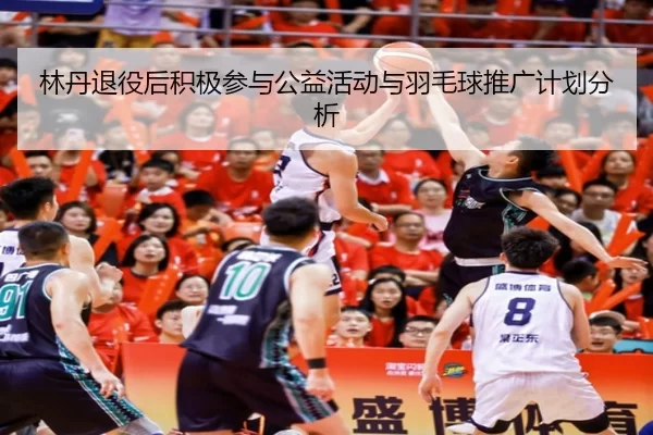 林丹退役后积极参与公益活动与羽毛球推广计划分析