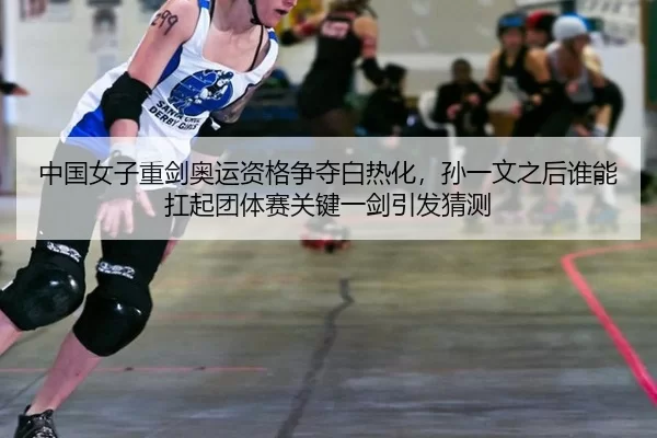 中国女子重剑奥运资格争夺白热化，孙一文之后谁能扛起团体赛关键一剑引发猜测
